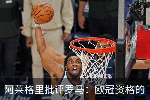 阿莱格里批评罗马：欧冠资格的“赠礼”引发愤怒